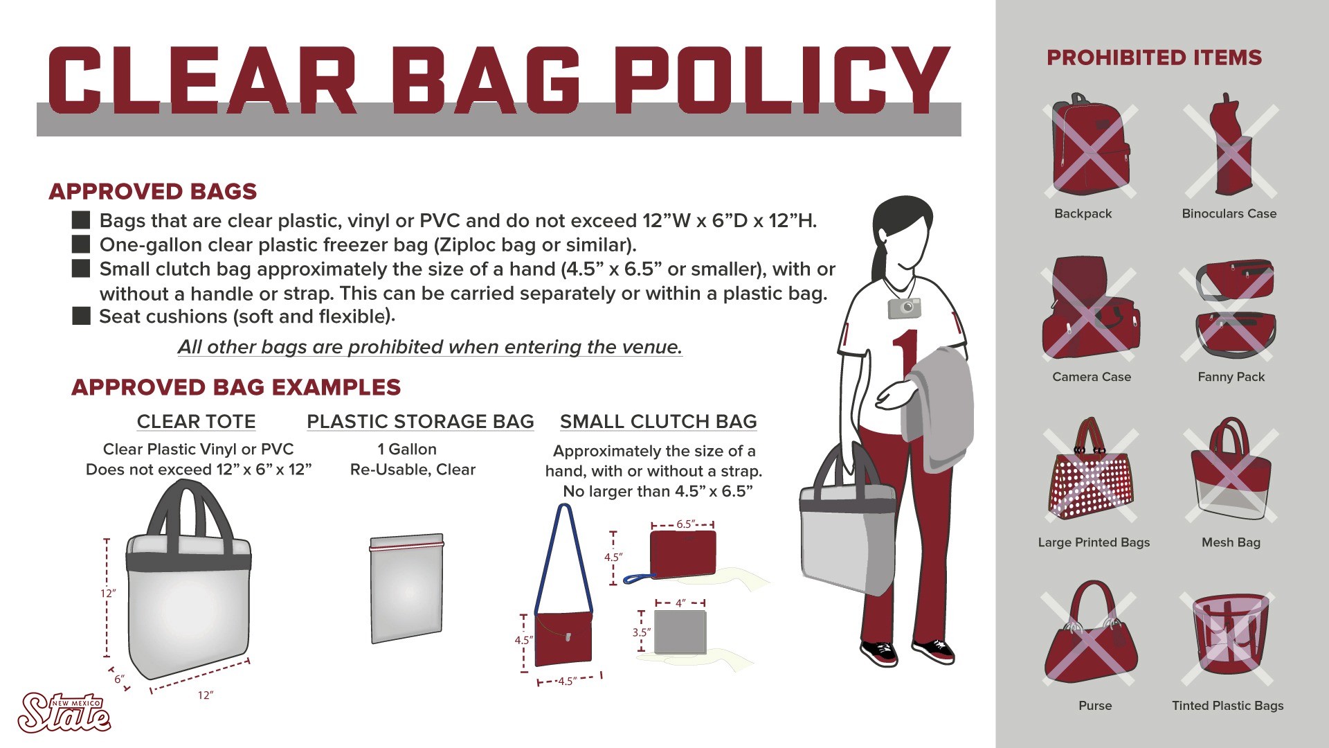 NMSU Clear Bag Policy. Approved bags include bags that are clear plastic, vinyl or PVC and do not exceed 12 inches wide by 6 inches depth by 12 inches high. One-gallon clear plastic freezer bag (Ziploc bag or similar are ok). A small clutch bag approximately the size of a hand, 4.5 inches by 6.5 inches or small, with or without a handle or strap. The small clutch bag can be carried separately or within a plastic bag. Seat cushions are also acceptable. All other bags are prohibited when entering the venue. All bags are subject to inspection upon entry and are subject to additional inspections within the venue.